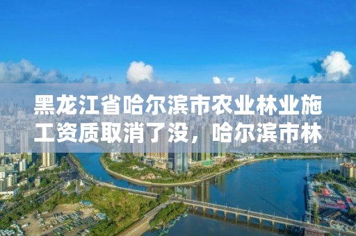 黑龙江省哈尔滨市农业林业施工资质取消了没，哈尔滨市林业设计院