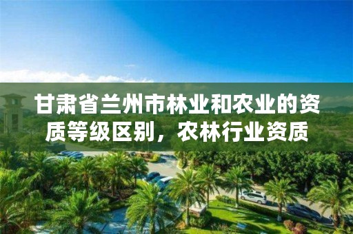 甘肃省兰州市林业和农业的资质等级区别，农林行业资质