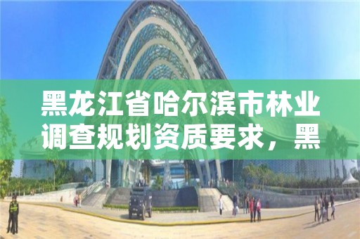 黑龙江省哈尔滨市林业调查规划资质要求，黑龙江省林业调查规划院