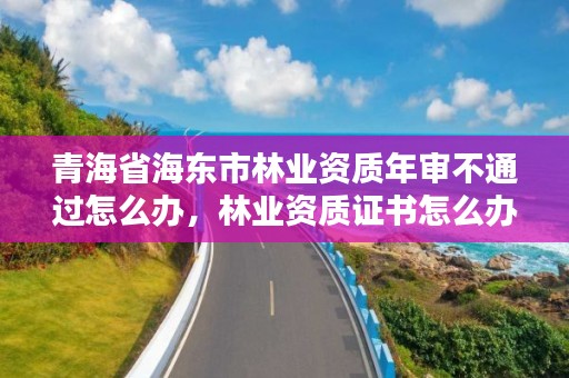 青海省海东市林业资质年审不通过怎么办，林业资质证书怎么办理?