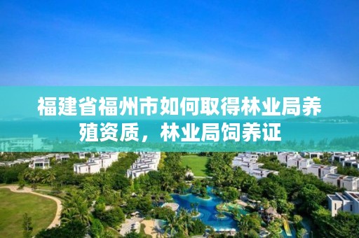 福建省福州市如何取得林业局养殖资质，林业局饲养证