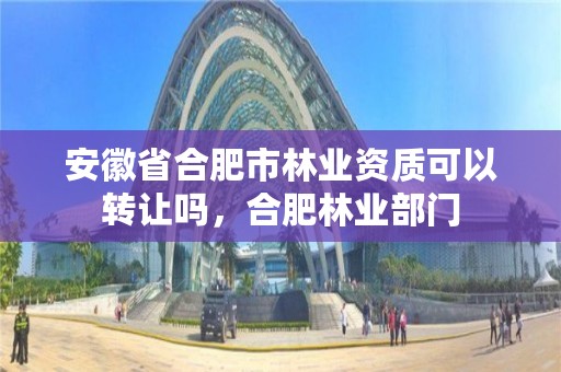 安徽省合肥市林业资质可以转让吗，合肥林业部门