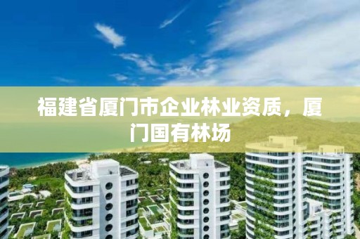 福建省厦门市企业林业资质，厦门国有林场