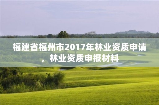 福建省福州市2017年林业资质申请，林业资质申报材料