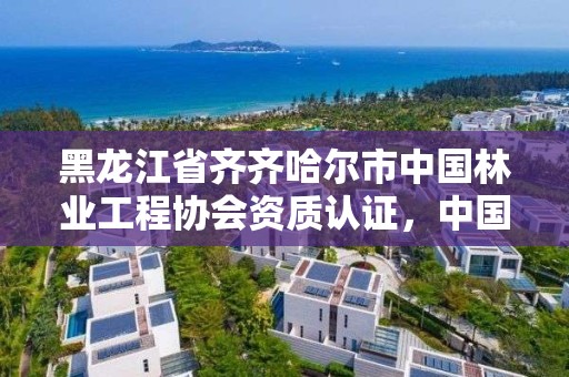 黑龙江省齐齐哈尔市中国林业工程协会资质认证，中国林业工程建设协会资质管理办公室