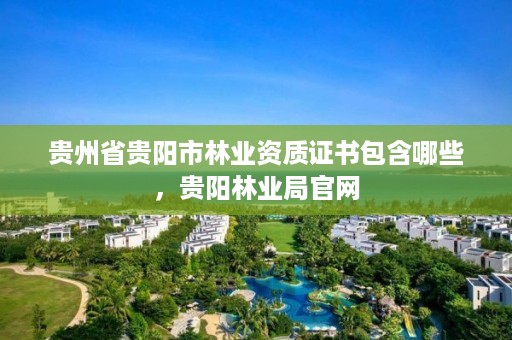 贵州省贵阳市林业资质证书包含哪些，贵阳林业局官网