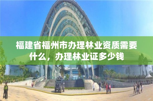 福建省福州市办理林业资质需要什么，办理林业证多少钱