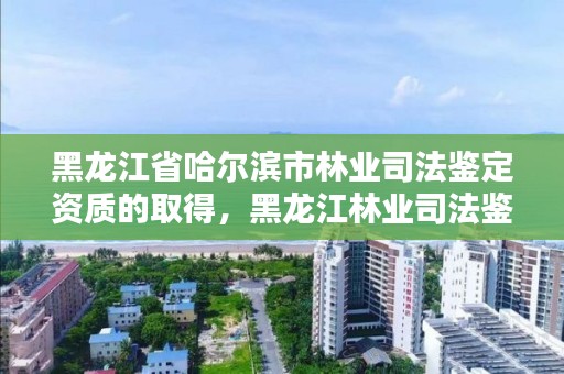 黑龙江省哈尔滨市林业司法鉴定资质的取得，黑龙江林业司法鉴定机构