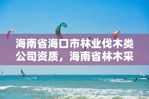 海南省海口市林业伐木类公司资质，海南省林木采伐管理办法