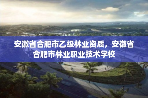 安徽省合肥市乙级林业资质，安徽省合肥市林业职业技术学校