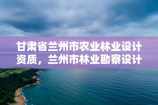 甘肃省兰州市农业林业设计资质，兰州市林业勘察设计院