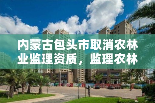 内蒙古包头市取消农林业监理资质，监理农林工程包括什么