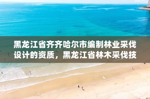 黑龙江省齐齐哈尔市编制林业采伐设计的资质，黑龙江省林木采伐技术规程