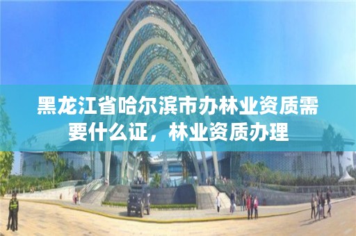 黑龙江省哈尔滨市办林业资质需要什么证，林业资质办理