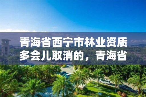 青海省西宁市林业资质多会儿取消的，青海省林业工程咨询中心是什么性质的单位