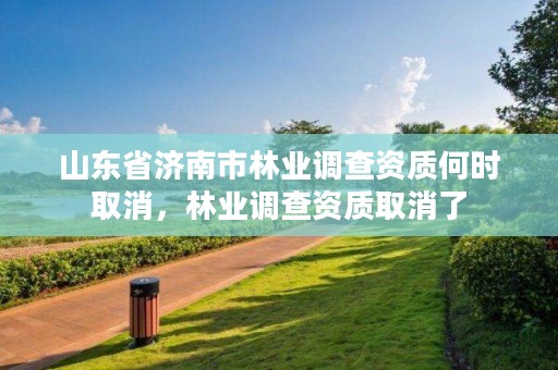 山东省济南市林业调查资质何时取消，林业调查资质取消了