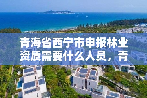 青海省西宁市申报林业资质需要什么人员，青海省西宁市申报林业资质需要什么人员参加