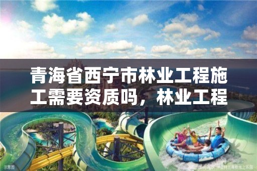 青海省西宁市林业工程施工需要资质吗，林业工程需要什么资质