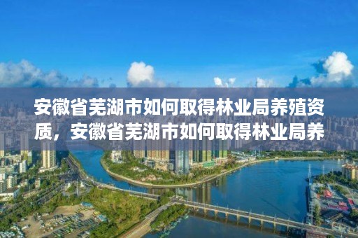 安徽省芜湖市如何取得林业局养殖资质，安徽省芜湖市如何取得林业局养殖资质证书