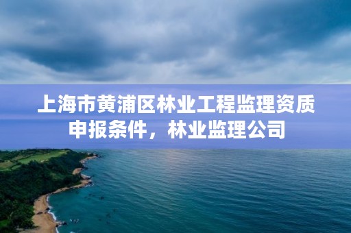 上海市黄浦区林业工程监理资质申报条件，林业监理公司