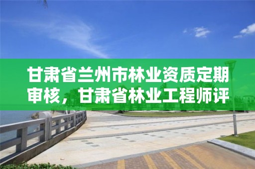 甘肃省兰州市林业资质定期审核，甘肃省林业工程师评审条件