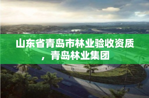 山东省青岛市林业验收资质，青岛林业集团