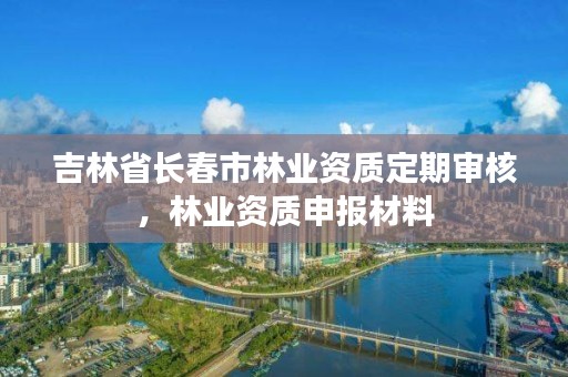 吉林省长春市林业资质定期审核，林业资质申报材料