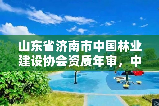 山东省济南市中国林业建设协会资质年审，中国林业建设协会收费标准