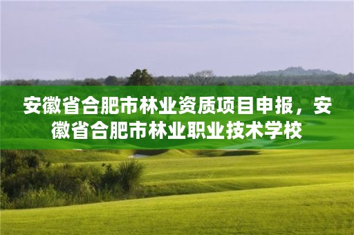 安徽省合肥市林业资质项目申报，安徽省合肥市林业职业技术学校