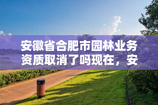 安徽省合肥市园林业务资质取消了吗现在，安徽省合肥市园林业务资质取消了吗现在还有吗