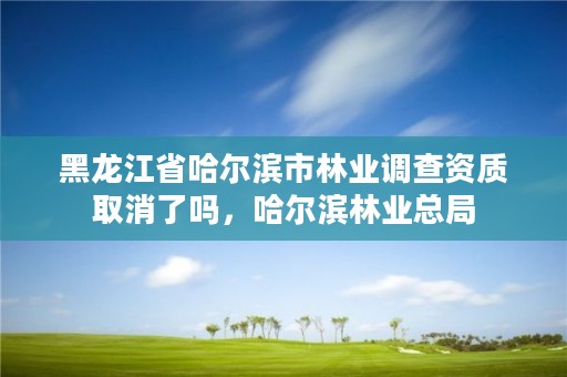 黑龙江省哈尔滨市林业调查资质取消了吗，哈尔滨林业总局