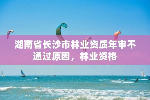 湖南省长沙市林业资质年审不通过原因，林业资格