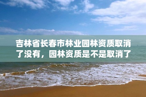 吉林省长春市林业园林资质取消了没有，园林资质是不是取消了