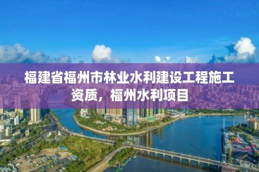 福建省福州市林业水利建设工程施工资质，福州水利项目