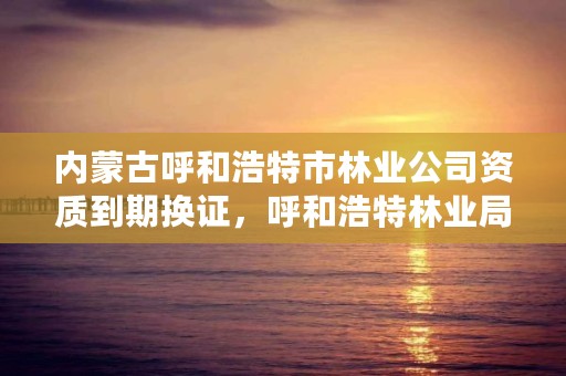 内蒙古呼和浩特市林业公司资质到期换证，呼和浩特林业局电话