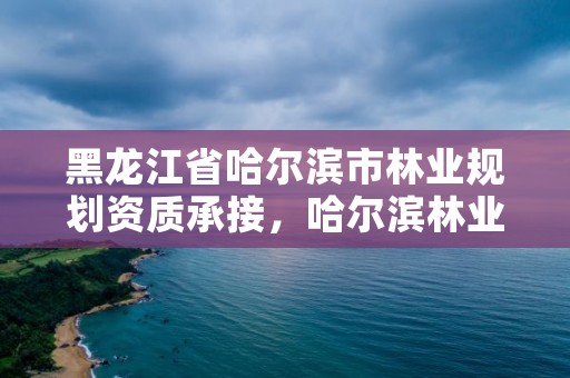 黑龙江省哈尔滨市林业规划资质承接，哈尔滨林业部门电话