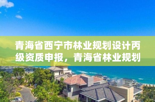 青海省西宁市林业规划设计丙级资质申报，青海省林业规划院