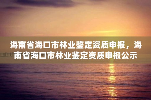 海南省海口市林业鉴定资质申报，海南省海口市林业鉴定资质申报公示