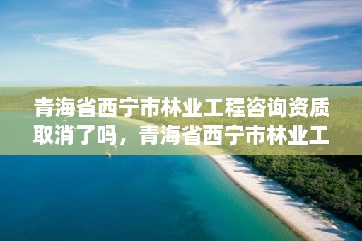 青海省西宁市林业工程咨询资质取消了吗，青海省西宁市林业工程咨询资质取消了吗今年