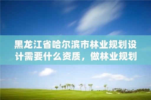 黑龙江省哈尔滨市林业规划设计需要什么资质，做林业规划设计工作怎么样