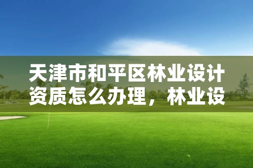 天津市和平区林业设计资质怎么办理，林业设计需要什么资质