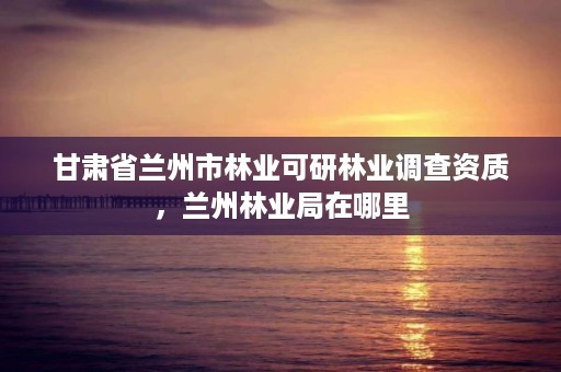 甘肃省兰州市林业可研林业调查资质，兰州林业局在哪里