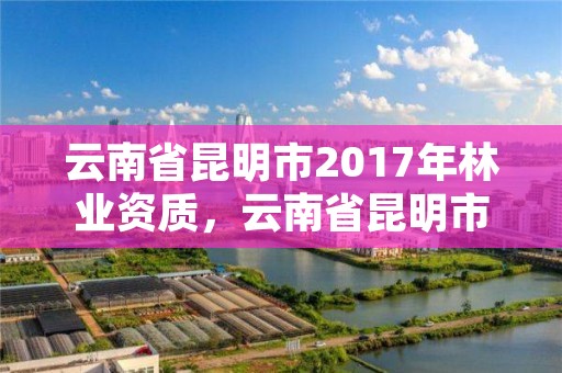 云南省昆明市2017年林业资质，云南省昆明市林业高级技工学校