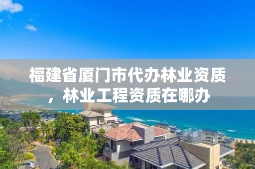 福建省厦门市代办林业资质，林业工程资质在哪办