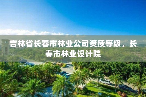 吉林省长春市林业公司资质等级，长春市林业设计院