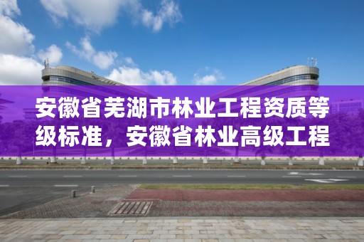 安徽省芜湖市林业工程资质等级标准，安徽省林业高级工程师评审条件