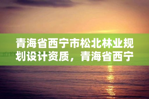 青海省西宁市松北林业规划设计资质，青海省西宁市松北林业规划设计资质公示