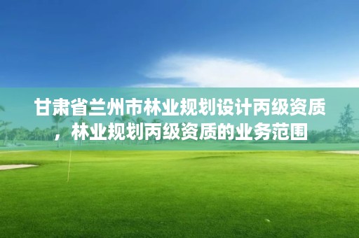 甘肃省兰州市林业规划设计丙级资质，林业规划丙级资质的业务范围