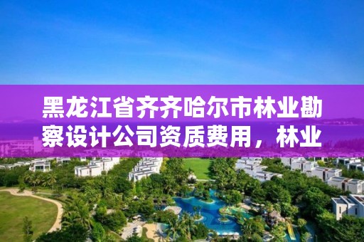 黑龙江省齐齐哈尔市林业勘察设计公司资质费用，林业局设计