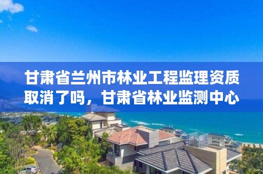 甘肃省兰州市林业工程监理资质取消了吗，甘肃省林业监测中心